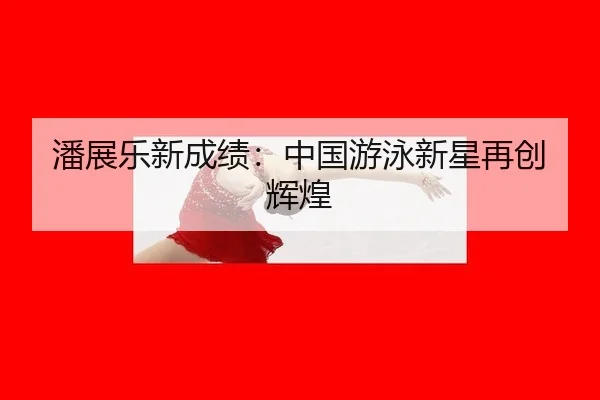 潘展乐新成绩：中国游泳新星再创辉煌